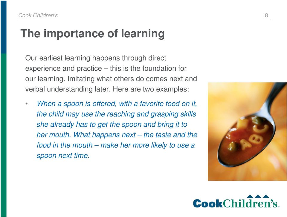 Here are two examples: When a spoon is offered, with a favorite food on it, the child may use the reaching and grasping skills