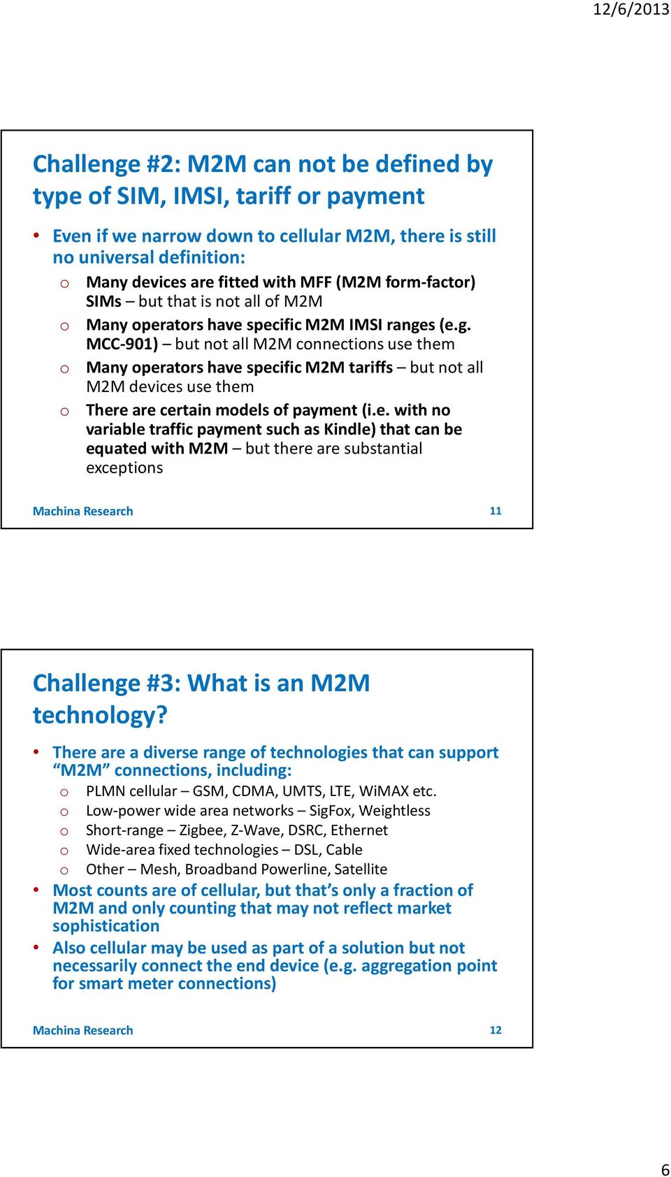 s (e.g. MCC-901) but not all M2M connections use them o Many operators have specific M2M tariffs but not all M2M devices use them o There are certain models of payment (i.e. with no variable traffic payment such as Kindle) that can be equated with M2M but there are substantial exceptions Machina Research 11 Challenge #3: What is an M2M technology?