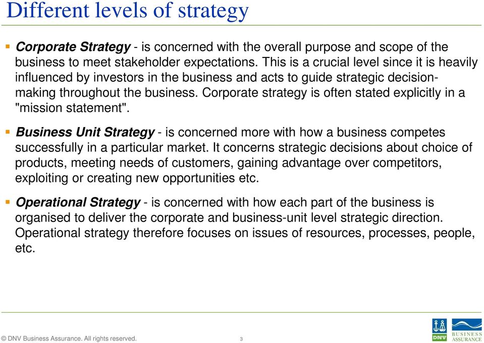 Corporate strategy is often stated explicitly in a "mission statement". Business Unit Strategy - is concerned more with how a business competes successfully in a particular market.