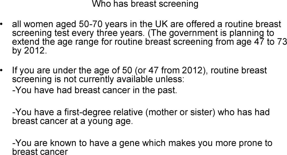 If you are under the age of 50 (or 47 from 2012), routine breast screening is not currently available unless: -You have had breast cancer