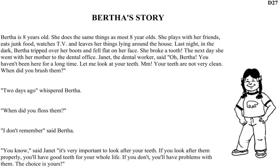 Janet, the dental worker, said "Oh, Bertha! You haven't been here for a long time. Let me look at your teeth. Mm! Your teeth are not very clean. When did you brush them?