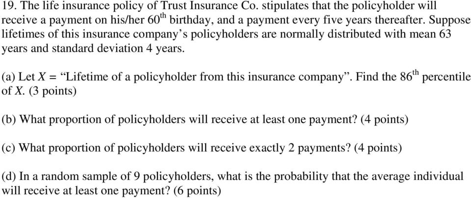 (a) Let X = Lifetime of a policyholder from this insurance company. Find the 86 th percentile of X. (3 points) (b) What proportion of policyholders will receive at least one payment?