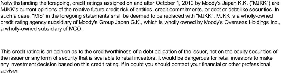 In such a case, MIS in the foregoing statements shall be deemed to be replaced with MJKK. MJKK is a wholly-owned credit rating agency subsidiary of Moody's Group Japan G.K., which is wholly owned by Moody s Overseas Holdings Inc.