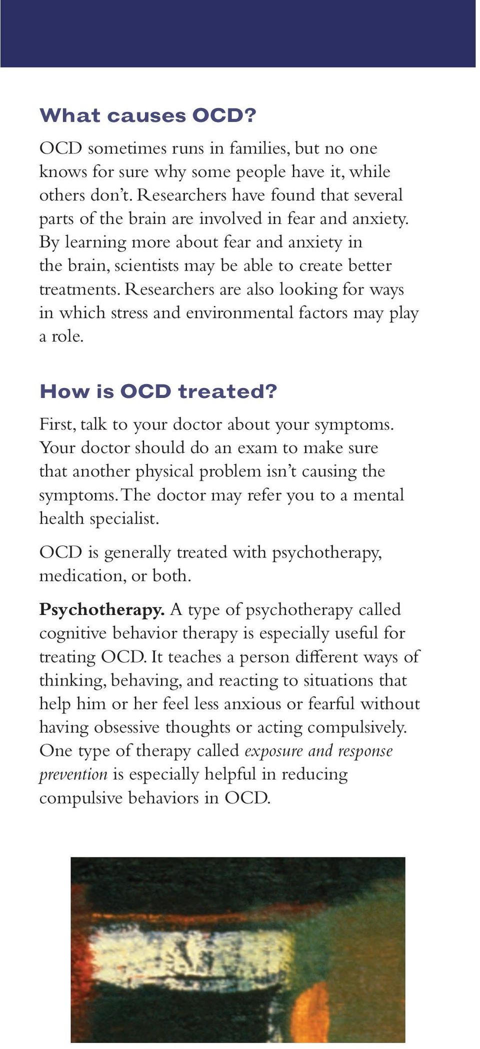 Researchers are also looking for ways in which stress and environmental factors may play a role. How is OCD treated? First, talk to your doctor about your symptoms.