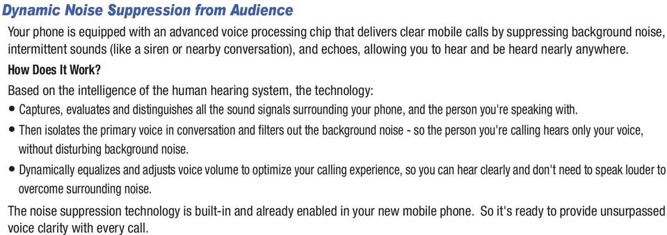 Based on the intelligence of the human hearing system, the technology: Captures, evaluates and distinguishes all the sound signals surrounding your phone, and the person you're speaking with.