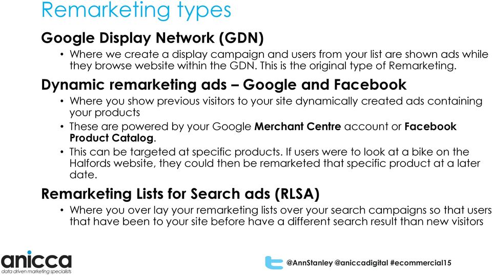 Dynamic remarketing ads Google and Facebook Where you show previous visitors to your site dynamically created ads containing your products These are powered by your Google Merchant Centre account or