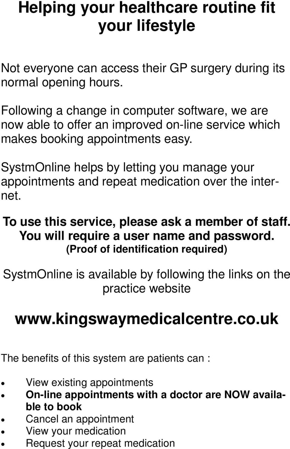 SystmOnline helps by letting you manage your appointments and repeat medication over the internet. To use this service, please ask a member of staff. You will require a user name and password.