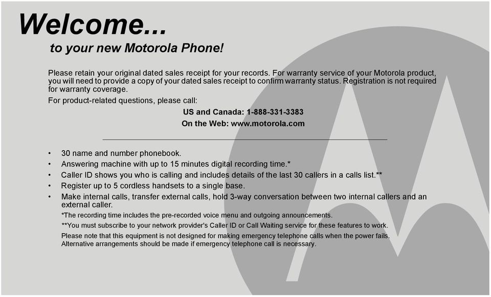 For product-related questions, please call: US and Canada: 1-888-331-3383 On the Web: www.motorola.com 30 name and number phonebook. Answering machine with up to 15 minutes digital recording time.