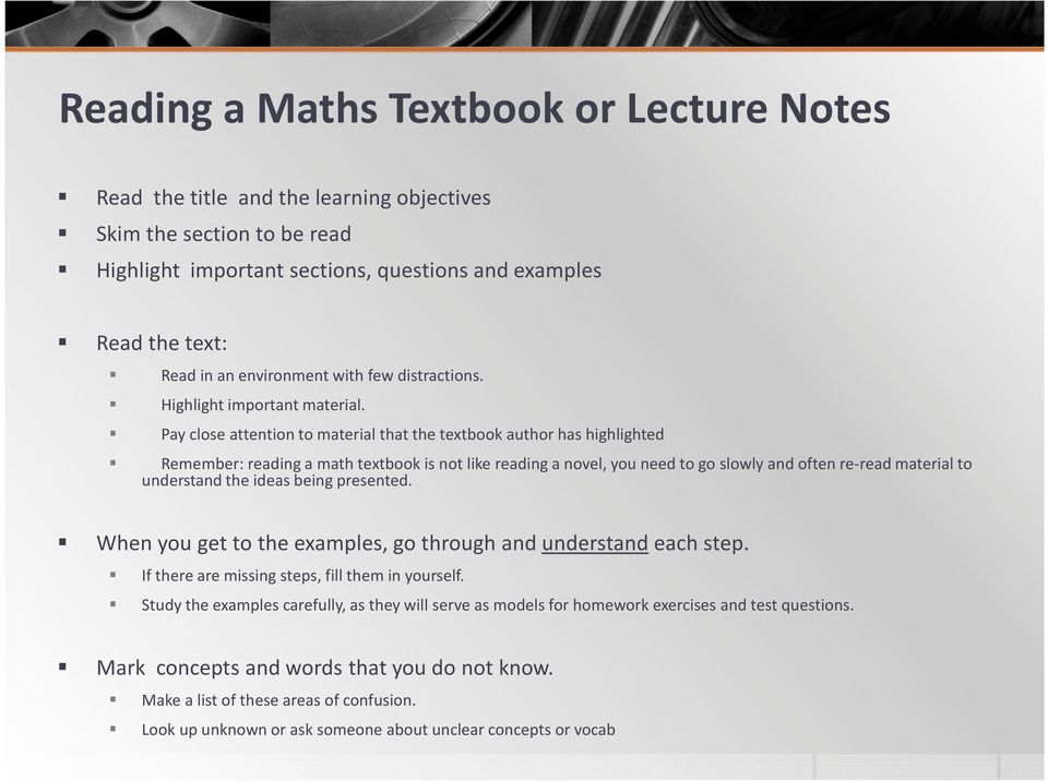 Pay close attention to material that the textbook author has highlighted Remember: reading a math textbook is not like reading a novel, you need to go slowly and often re-read material to understand