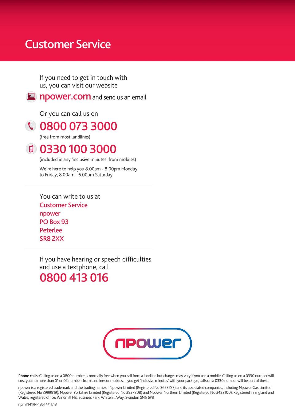 00pm Saturday You can write to us at Customer Service npower PO Box 93 Peterlee SR8 2XX If you have hearing or speech difficulties and use a textphone, call 0800 413 016 Phone calls: Calling us on a